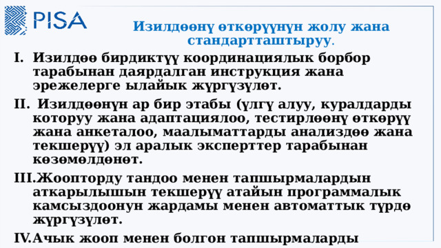 Изилдөөнү өткөрүүнүн жолу жана стандартташтыруу . Изилдөө бирдиктүү координациялык борбор тарабынан даярдалган инструкция жана эрежелерге ылайык жүргүзүлөт.  Изилдөөнүн ар бир этабы (үлгү алуу, куралдарды которуу жана адаптациялоо, тестирлөөнү өткөрүү жана анкеталоо, маалыматтарды анализдөө жана текшерүү) эл аралык эксперттер тарабынан көзөмөлдөнөт. Жоопторду тандоо менен тапшырмалардын аткарылышын текшерүү атайын программалык камсыздоонун жардамы менен автоматтык түрдө жүргүзүлөт. Ачык жооп менен болгон тапшырмаларды текшерүүнү улуттук жана эл аралык деңгээлдеги эксперттер жүргүзүшөт. 