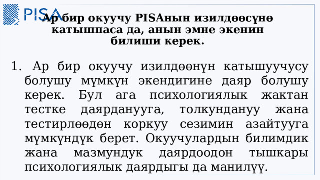 Ар бир окуучу PISAнын изилдөөсүнө катышпаса да, анын эмне экенин билиши керек.  Ар бир окуучу изилдөөнүн катышуучусу болушу мүмкүн экендигине даяр болушу керек. Бул ага психологиялык жактан тестке даярданууга, толкундануу жана тестирлөөдөн коркуу сезимин азайтууга мүмкүндүк берет. Окуучулардын билимдик жана мазмундук даярдоодон тышкары психологиялык даярдыгы да манилүү.  3 