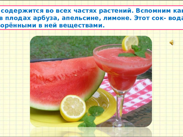  Вода содержится во всех частях растений. Вспомним как много  сока в плодах арбуза, апельсине, лимоне. Этот сок- вода с  растворёнными в ней веществами. 