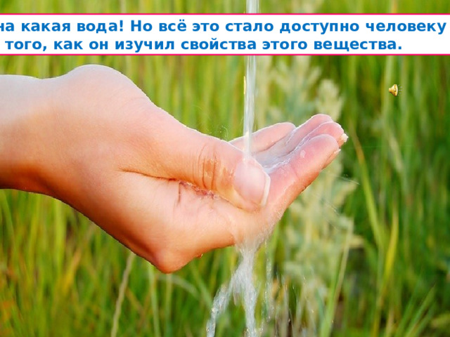  Вот она какая вода! Но всё это стало доступно человеку только  после того, как он изучил свойства этого вещества. 