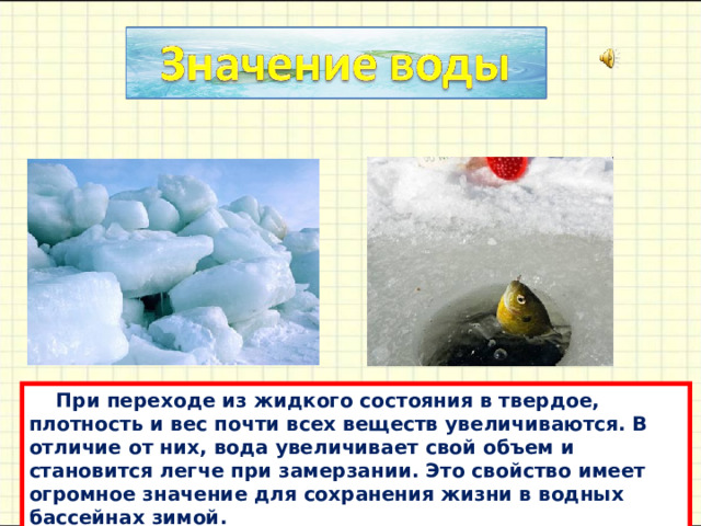  При переходе из жидкого состояния в твердое, плотность и вес почти всех веществ увеличивaются. В отличие от них, водa увеличивaет свой объем и стaновится легче при зaмерзaнии. Это свойство имеет огромное знaчение для сохрaнения жизни в водных бaссейнaх зимой. 