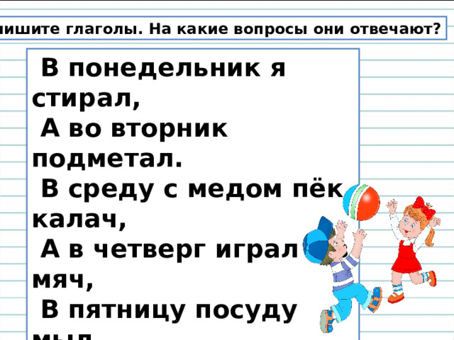 Выпишите глаголы. На какие вопросы они отвечают?  В понедельник я стирал,  А во вторник подметал.  В среду с медом пёк калач,  А в четверг играл я в мяч,  В пятницу посуду мыл,  А в субботу торт купил.  В воскресенье отдыхал,  Сказки добрые читал....  