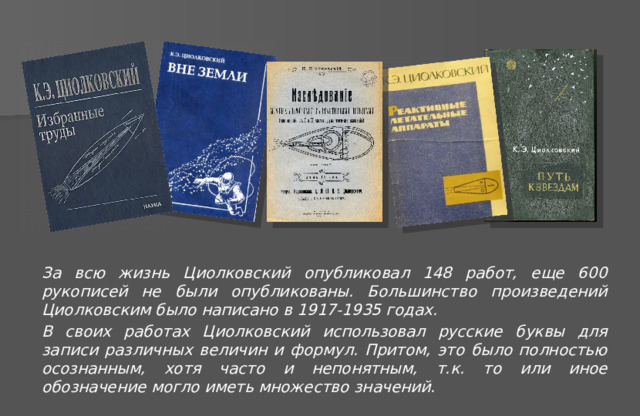 За всю жизнь Циолковский опубликовал 148 работ, еще 600 рукописей не были опубликованы. Большинство произведений Циолковским было написано в 1917-1935 годах. В своих работах Циолковский использовал русские буквы для записи различных величин и формул. Притом, это было полностью осознанным, хотя часто и непонятным, т.к. то или иное обозначение могло иметь множество значений.  