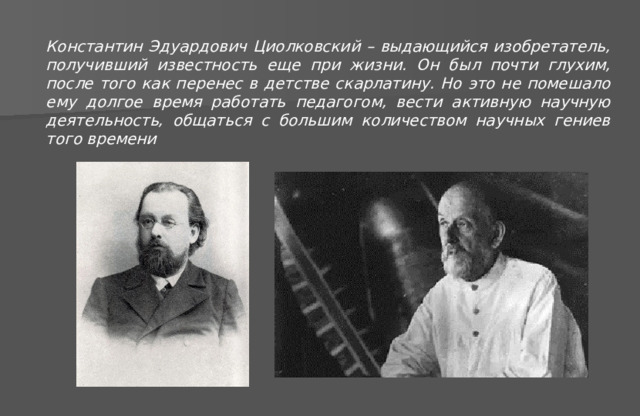 Константин Эдуардович Циолковский – выдающийся изобретатель, получивший известность еще при жизни. Он был почти глухим, после того как перенес в детстве скарлатину. Но это не помешало ему долгое время работать педагогом, вести активную научную деятельность, общаться с большим количеством научных гениев того времени 