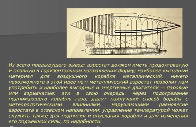 Из всего предыдущего вывод; аэростат должен иметь продолговатую и плавную в горизонтальном направлении форму; наиболее выгодный материал для воздушного корабля металлический, ничего невозможного в этой идее нет: металлический аэростат позволит нам употребить и наиболее выгодные и энергичные двигатели — паровые или взрывчатые; эти в свою очередь, через подогревание поднимающего корабль газа, дадут наилучший способ борьбы с метеорологическими влияниями, нарушающими равновесие аэростата в отвесном направлении; управление температурой может служить также для поднятия и опускания корабля и для изменения его подъемной силы, по надобности. Проcтое учение о воздушном корабле и его построении, издание 2-е . К. Циолковский 