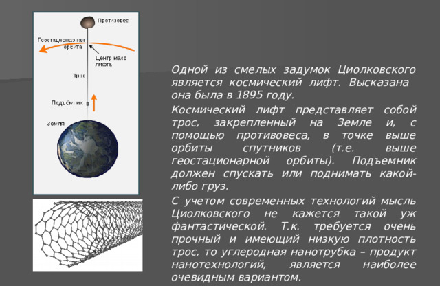 Одной из смелых задумок Циолковского является космический лифт. Высказана она была в 1895 году. Космический лифт представляет собой трос, закрепленный на Земле и, с помощью противовеса, в точке выше орбиты спутников (т.е. выше геостационарной орбиты). Подъемник должен спускать или поднимать какой-либо груз. С учетом современных технологий мысль Циолковского не кажется такой уж фантастической. Т.к. требуется очень прочный и имеющий низкую плотность трос, то углеродная нанотрубка – продукт нанотехнологий, является наиболее очевидным вариантом. 