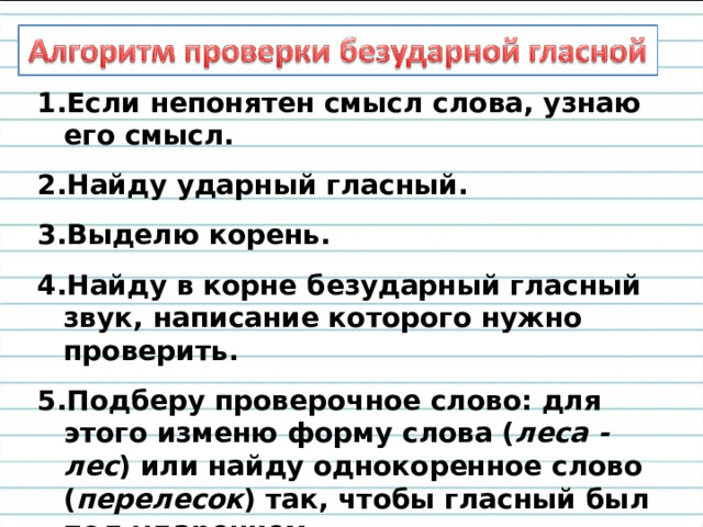 Если непонятен смысл слова, узнаю его смысл. Найду ударный гласный. Выделю корень. Найду в корне безударный гласный звук, написание которого нужно проверить. Подберу проверочное слово: для этого изменю форму слова ( леса - лес ) или найду однокоренное слово ( перелесок ) так, чтобы гласный был под ударением. 