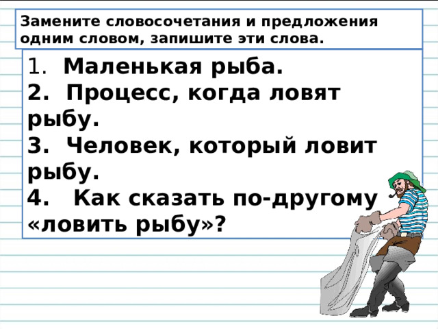 Замените словосочетания и предложения одним словом, запишите эти слова. 1.   Маленькая рыба.  2.  Процесс, когда ловят рыбу.   3.  Человек, который ловит рыбу.    4.   Как сказать по-другому «ловить рыбу»?        