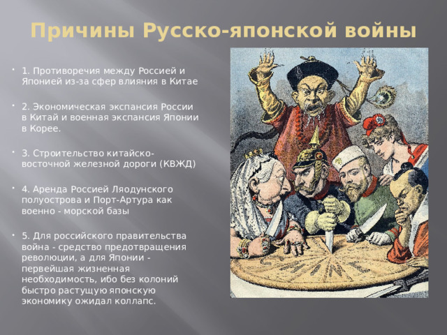 Причины Русско-японской войны   1. Противоречия между Россией и Японией из-за сфер влияния в Китае 2. Экономическая экспансия России в Китай и военная экспансия Японии в Корее. 3. Строительство китайско-восточной железной дороги (КВЖД) 4. Аренда Россией Ляодунского полуострова и Порт-Артура как военно - морской базы 5. Для российского правительства война - средство предотвращения революции, а для Японии - первейшая жизненная необходимость, ибо без колоний быстро растущую японскую экономику ожидал коллапс. 