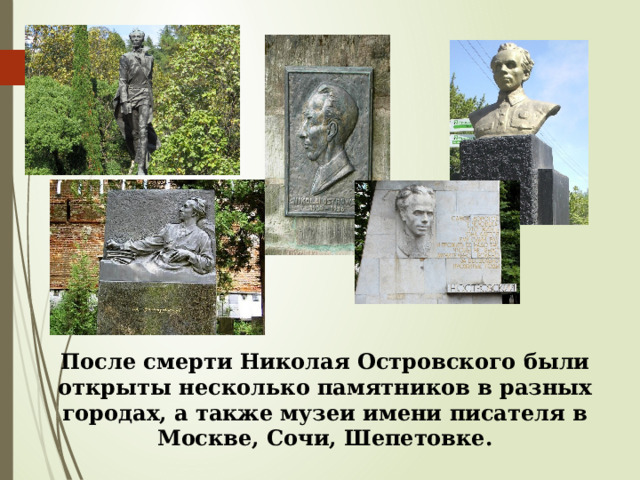 После смерти Николая Островского были открыты несколько памятников в разных городах, а также музеи имени писателя в Москве, Сочи, Шепетовке. 