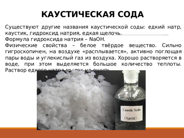 КАУСТИЧЕСКАЯ СОДА Существуют другие названия каустической соды: едкий натр, каустик, гидроксид натрия, едкая щелочь. Формула гидроксида натрия – NaOH. Физические свойства – белое твёрдое вещество. Сильно гигроскопичен, на воздухе «расплывается», активно поглощая пары воды и углекислый газ из воздуха. Хорошо растворяется в воде, при этом выделяется большое количество теплоты. Раствор едкого натра мылок на ощупь. 