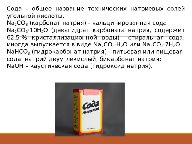 Сода – общее название технических натриевых солей угольной кислоты. Na 2 CO 3  (карбонат натрия) - кальцинированная сода Na 2 CO 3 ·10H 2 O (декагидрат карбоната натрия, содержит 62,5 % кристаллизационной воды) - стиральная сода; иногда выпускается в виде Na 2 CO 3 ·H 2 O или Na 2 CO 3 ·7H 2 O NaHCO 3  (гидрокарбонат натрия) - питьевая или пищевая сода, натрий двууглекислый, бикарбонат натрия; NaOH – каустическая сода (гидроксид натрия). 