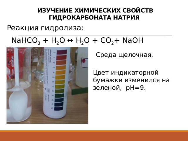  ИЗУЧЕНИЕ ХИМИЧЕСКИХ СВОЙСТВ ГИДРОКАРБОНАТА НАТРИЯ Реакция гидролиза:  NaHCO 3  + H 2 O ↔ H 2 O + CO 2 + NaOH Среда щелочная. Цвет индикаторной бумажки изменился на зеленой, рН=9. 