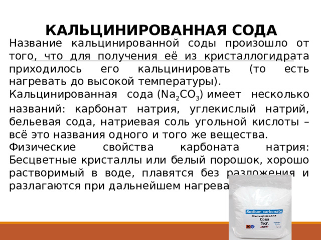 КАЛЬЦИНИРОВАННАЯ СОДА Название кальцинированной соды произошло от того, что для получения её из кристаллогидрата приходилось его кальцинировать (то есть нагревать до высокой температуры). Кальцинированная сода (Na 2 CO 3 ) имеет несколько названий: карбонат натрия, углекислый натрий, бельевая сода, натриевая соль угольной кислоты – всё это названия одного и того же вещества. Физические свойства карбоната натрия: Бесцветные кристаллы или белый порошок, хорошо растворимый в воде, плавятся без разложения и разлагаются при дальнейшем нагревании. 