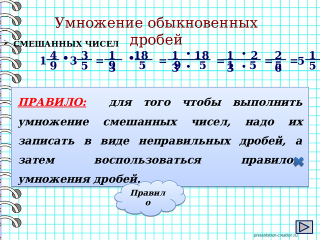 Умножение обыкновенных дробей  СМЕШАННЫХ ЧИСЕЛ 18 2 13 • 26 1 18 13 4 13 • 3   • • = = 3 = = = 5 1 9 5 5 1 5 9 5 5 9 5 • •   ПРАВИЛО:  для того чтобы выполнить умножение смешанных чисел, надо их записать в виде неправильных дробей, а затем воспользоваться правилом умножения дробей. Правило 5 