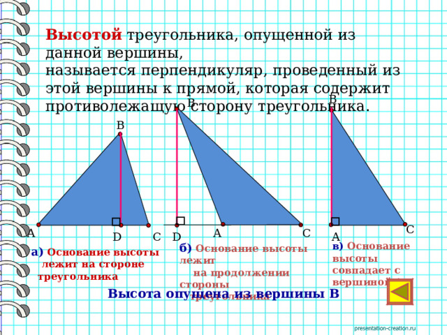  Высотой треугольника, опущенной из данной вершины, называется перпендикуляр, проведенный из этой вершины к прямой, которая содержит противолежащую сторону треугольника. В В    В      С       С А  А  D С D А в) Основание  высоты совпадает с вершиной А б)  Основание высоты лежит  на продолжении стороны  треугольника а)  Основание высоты  лежит на стороне  треугольника  Высота опущена из вершины В 