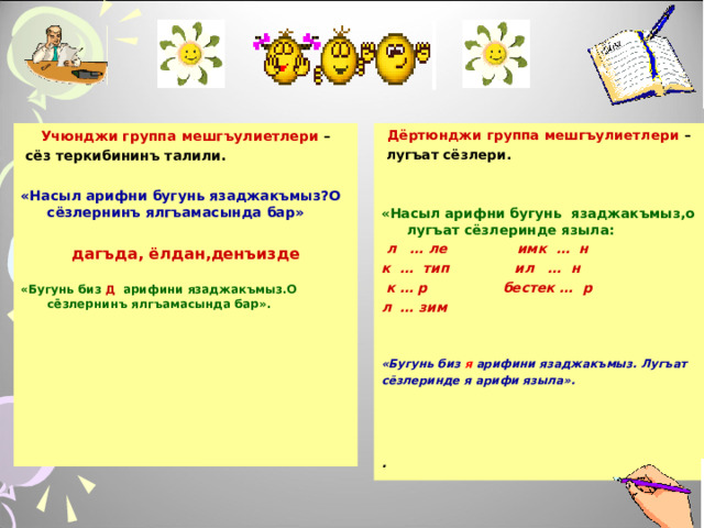 Дёртюнджи группа мешгъулиетлери –  лугъат сёзлери.   «Насыл арифни бугунь язаджакъмыз,о лугъат сёзлеринде языла:  л … ле имк … н к … тип ил … н  к … р бестек … р л … зим   Учюнджи группа мешгъулиетлери – «Бугунь биз я арифини язаджакъмыз. Лугъат сёзлеринде я арифи языла».      сёз теркибининъ талили.  . «Насыл арифни бугунь язаджакъмыз?О сёзлернинъ ялгъамасында бар»  дагъда, ёлдан,денъизде  «Бугунь биз Д арифини язаджакъмыз.О сёзлернинъ ялгъамасында бар».    