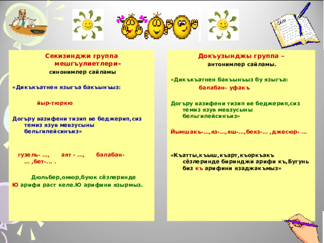 Секизинджи группа мешгъулиетлери – Докъузынджы группа –  антонимлер сайламы.   синонимлер сайламы  «Дикъкъатнен языгъа бакъынъыз:   йыр-тюркю  Догъру вазифени тизип ве беджерип,сиз темиз язув мевзусыны бельгилейсинъиз»   «Дикъкъатнен бакъынъыз бу языгъа:   балабан– уфакъ   гузель- …, аят - …, балабан- … ,бет-... .   Дюльбер,омюр,буюк сёзлеринде  Ю арифи раст келе.Ю арифини язырмыз. Догъру вазифени тизип ве беджерип,сиз темиз язув мевзусыны бельгилейсинъиз»  Йымшакъ-…,яз-…,яш-…,беяз-… ,джесюр- …     «Къатты,къыш,къарт,къоркъакъ сёзлеринде биринджи арифи къ,Бугунь биз къ арифини язаджакъмыз»  