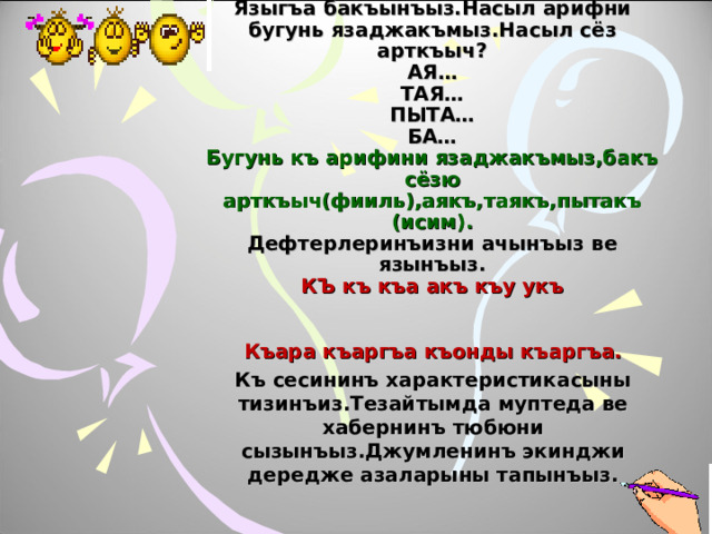             Языгъа бакъынъыз.Насыл арифни бугунь язаджакъмыз.Насыл сёз арткъыч?  АЯ…  ТАЯ…  ПЫТА…  БА…  Бугунь къ арифини язаджакъмыз,бакъ сёзю арткъыч(фииль),аякъ,таякъ,пытакъ (исим).  Дефтерлеринъизни  ачынъыз ве язынъыз.  КЪ къ къа акъ къу укъ    Къара къаргъа къонды къаргъа. Къ сесининъ характеристикасыны тизинъиз.Тезайтымда  муптеда ве хабернинъ тюбюни сызынъыз.Джумленинъ экинджи дередже азаларыны тапынъыз.   