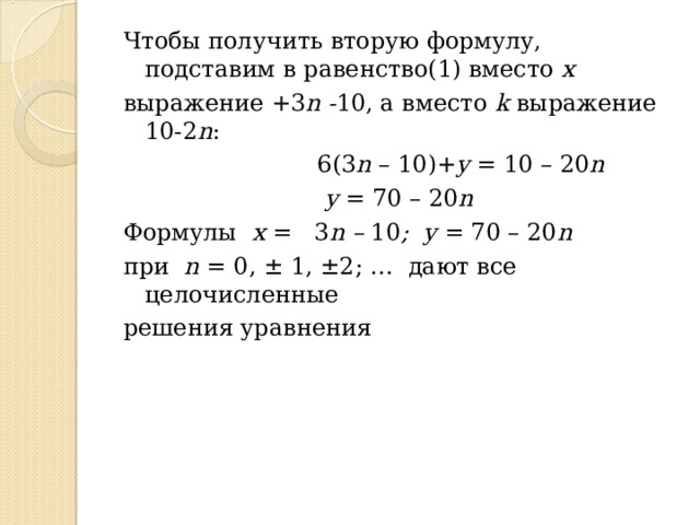 Чтобы получить вторую формулу, подставим в  равенство(1) вместо х выражение +3 n - 10, а вместо k выражение 10-2 n :  6(3 n – 10 )+ y = 10 – 2 0 n  y = 70 – 2 0 n Формулы х = 3 n – 10 ;  y = 70 – 20 n  при n = 0, ± 1, ±2; … дают все  целочисленные решения уравнения 