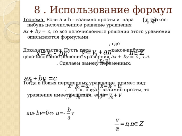  8 . Использование формул   Теорема. Если а и b – взаимно просты и пара - какое-нибудь целочисленное решение уравнения a х + by = c,  то все целочисленные решения этого уравнения описываются формулами:  , где Доказательство: Пусть пара - какое-нибудь целочисленное решение уравнения ах + by = c , т.е.  . Сделаем замену переменных: Тогда в новых переменных уравнение примет вид:  . Т.к. а и b – взаимно просты, то уравнение имеет решения, если  