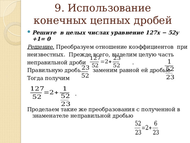  9. Использование конечных цепных дробей   Решите в целых числах уравнение 127x − 52y +1= 0 Решение.  Преобразуем отношение  коэффициентов при неизвестных.  Прежде  всего, выделим целую часть неправильной  дроби . Правильную дробь заменим равной  ей дробью Тогда получим  . Проделаем такие же преобразования с полученной в знаменателе неправильной дробью   
