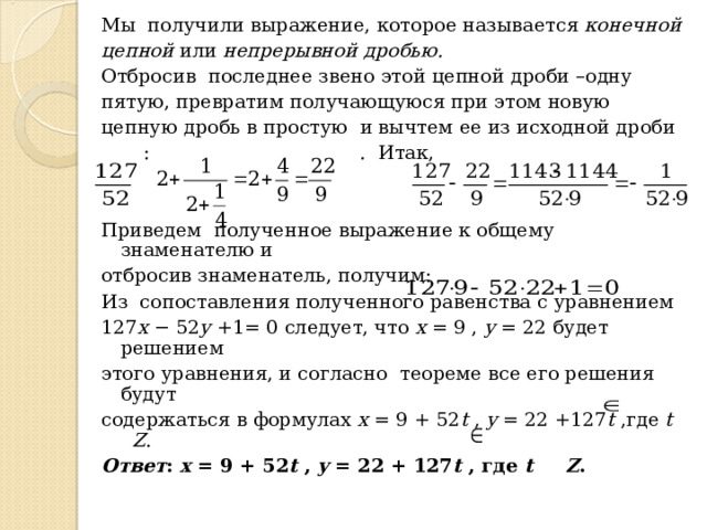 Мы получили выражение, которое называется конечной цепной или непрерывной дробью. Отбросив последнее звено этой цепной дроби –одну пятую, превратим получающуюся при этом новую цепную дробь в простую и вычтем ее из исходной дроби  :  .  Итак, Приведем полученное выражение к общему знаменателю и отбросив знаменатель, получим: Из сопоставления полученного равенства с уравнением 127 x − 52 y +1= 0 следует, что x = 9 , y = 22 будет решением этого уравнения, и согласно теореме все его решения будут содержаться в формулах x = 9 + 52 t , y = 22 +127 t ,где t  Z . Ответ : x = 9 + 52 t , y = 22 + 127 t , где t Z .   