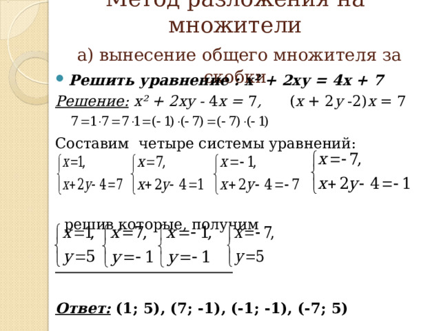   Метод разложения на множители   а) вынесение общего множителя за скобки   Решить уравнение : х² + 2ху = 4х + 7 Решение:  х² + 2ху - 4 х = 7 , ( х + 2 у -2) х = 7 Составим четыре системы уравнений:  решив которые, получим   Ответ: (1; 5), (7; -1), (-1; -1), (-7; 5)         