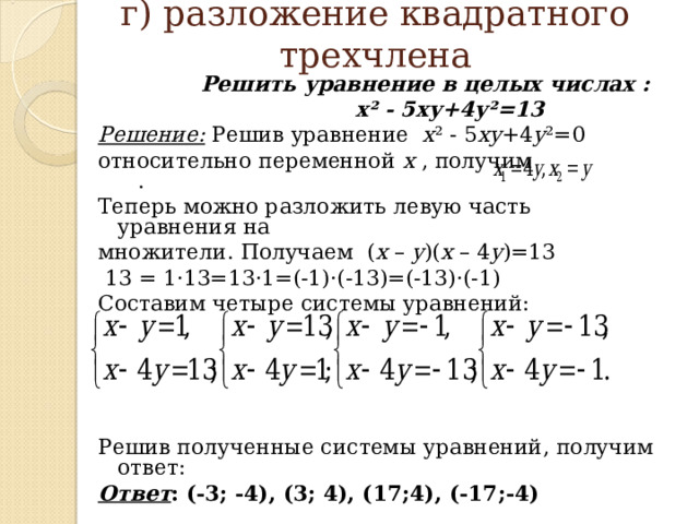  г) разложение квадратного трехчлена    Решить уравнение в целых числах :   х² - 5ху+4у²=13 Решение: Решив уравнение х ² - 5 ху +4 у ²=0 относительно переменной х , получим  . Теперь можно разложить левую часть уравнения на множители. Получаем  ( х – у )( х – 4 у )=13  13 = 1·13=13·1=(-1)· (- 13 ) =(-13)· (- 1 ) Составим четыре системы уравнений: Решив полученные системы уравнений, получим ответ: Ответ : (-3; -4), (3; 4), (17;4), (-17;-4)  
