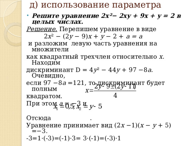 д) использование параметра   Решите уравнение 2x²− 2xy + 9x + y = 2 в целых числах. Решение. Перепишем уравнение в виде  2 x ² − (2 y − 9) x + y − 2 + a  = a  и разложим левую часть уравнения на множители как  квадратный трехчлен относительно х . Находим дискриминант D = 4 y ² − 44 y + 97 −8 a . Очевидно, если  97 −8 a =121, то дискриминант будет полным квадратом. При этом a = −3 и Отсюда . Уравнение принимает вид (2 x −1)( x − y + 5) =−3. -3=1·(-3)=(-1)·3= 3·(-1)=(-3)·1 