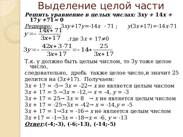  Выделение целой части   Решить уравнение в целых числах: 3 xy  +  14 x  +  17 y  + 71 =  0 Решение:  3 xy+ 17 y=- 14 x - 7 1 ; y (3 x+ 17) =- 14 x- 71   ,  где 3 х + 17≠0 Т.к. у должно быть целым числом, то 3у тоже целое число, следовательно, дробь также целое число , и значит 25 делится на (3 х+ 17). Получаем: 3 x + 17 = -5→  3 x = -22→  х не является целым числом 3 x + 17 = 5 →3 x = -12,→ x = -4, y = -3 3 x + 17 = 25→ 3 x = 8 → х не является целым числом 3 x + 17 = -25→3 x = -42→ x = -14, y = -5 3 x + 17 = 1→3 x = -16→ х не является целым числом 3 x +17 = -1→3 x = -18→ x = -6, y = -13 Ответ :(-4;-3), (-6;-13), (-14;-5)  