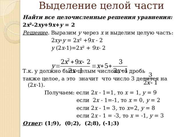  Выделение целой части   Найти все целочисленные решения уравнения:  2 x ²-2 xy +9 x + y = 2 Решение . Выразим у через х и выделим целую часть:   2 xy - y  =  2 x ²  +9 x  - 2    y (2 x -1)=2 x ²  +  9 x - 2 Т.к. у должно быть целым числом, то дробь также целое , а это значит что число 3 делится на (2 х- 1).  Получаем: если 2 x  -  1=1 , то x  =  1,  y  =  9  если 2 x  -  1=-1 , то  x  =  0, y  =  2   если 2 x  -  1=  3 , то x =2,  y  =  8  если 2 x  -  1  =  -3 , то x  =  -1, y  =  3 Ответ : (1;9), (0;2), (2;8), (-1;3)  