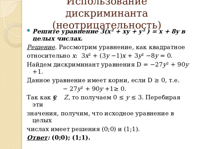  Использование дискриминанта (неотрицательность)   Решите уравнение 3(x² + xy + y² ) = x + 8y в целых числах. Решение . Рассмотрим уравнение, как квадратное относительно х : 3 x ² + (3 y −1) x + 3 y ² −8 y = 0. Найдем дискриминант уравнения D = −27 y ² + 90 y +1. Данное уравнение имеет корни, если D ≥ 0, т.е. − 27 y ² + 90 y +1≥ 0. Так как y Z , то получаем 0 ≤ y ≤ 3. Перебирая эти значения, получим, что исходное уравнение в целых числах имеет решения (0;0) и (1;1). Ответ : (0;0); (1;1).  