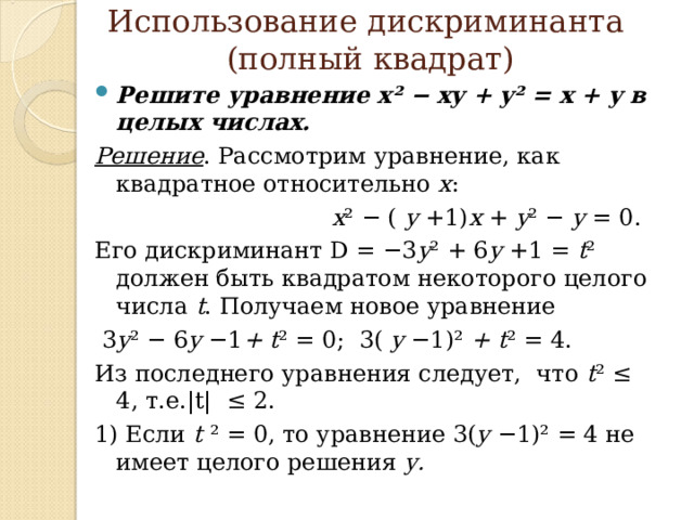  Использование дискриминанта  (полный квадрат)   Решите уравнение x² − xy + y² = x + y в целых числах. Решение . Рассмотрим уравнение, как квадратное относительно х :  x ² − ( y +1) x + y ² − y = 0. Его дискриминант D = −3 y ² + 6 y +1 = t ² должен быть квадратом некоторого целого числа t . Получаем новое уравнение  3 y ² − 6 y −1 + t ² = 0; 3( y −1)² + t ² = 4. Из последнего уравнения следует, что t ² ≤ 4, т.е. |t| ≤ 2. 1) Если t  ² = 0, то уравнение 3( y −1)² = 4 не имеет целого решения у. 
