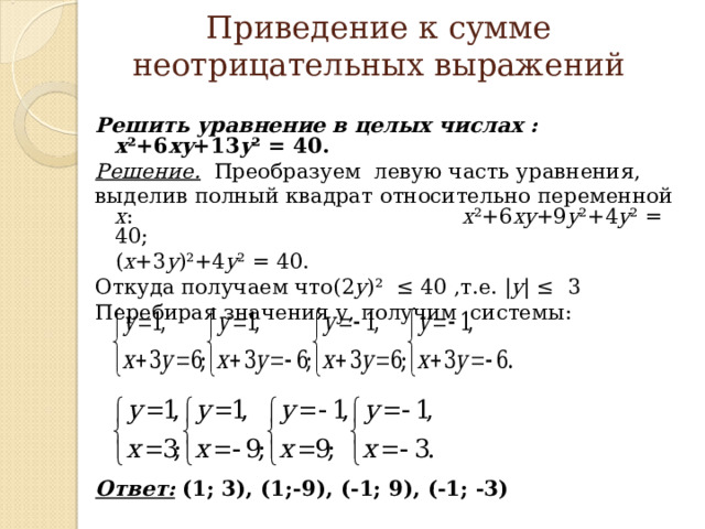 Приведение к сумме неотрицательных выражений  Решить уравнение в целых числах : x ²+6 xy +13 y ² = 40 . Решение.  Преобразуем левую часть уравнения, выделив полный квадрат относительно переменной х : x ²+6 xy +9 y ²+4 y ²  =  40 ;   ( x +3 y )²+4 y ²  =  40 . Откуда получаем что (2 y )²   ≤ 40 ,т.е. | y |  ≤ 3 Перебирая значения у, получим системы:     Ответ: (1; 3), (1;-9), (-1; 9), (-1; -3)        