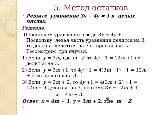 5. Метод остатков Решите уравнение 3x − 4y = 1 в целых числах. Решение.  Перепишем уравнение в виде 3 x = 4 y +1. Поскольку левая часть уравнения делится на 3, то должна делиться на 3 и правая часть. Рассмотрим три случая. 1) Если y = 3 m , где m  Z , то 4 y +1 = 12 m +1 не делится на 3. 2) Если y = 3 m +1, то 4 y +1 = 4(3 m +1) +1 = 12 m + 5 не делится на 3. 3) Если y = 3 m + 2, то 4 y +1 = 4(3 m + 2) +1 = 12 m + 9 делится на 3, поэтому 3 x = 12 m + 9,  x = 4 m + 3. Ответ :  x = 4 m + 3, y = 3 m + 2, где m    Z . 