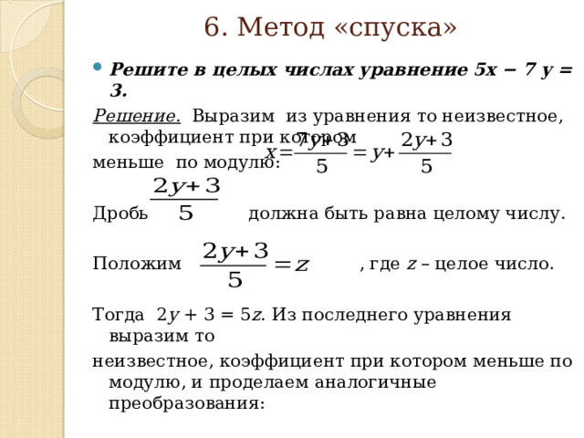  6. Метод «спуска»   Решите в целых числах уравнение 5x − 7 y = 3. Решение.  Выразим из уравнения то неизвестное, коэффициент при  котором меньше по модулю: Дробь  должна быть равна целому числу. Положим  , где z – целое  число. Тогда 2 y + 3 = 5 z . Из последнего уравнения выразим то неизвестное,  коэффициент при котором меньше по модулю, и  проделаем аналогичные  преобразования: 