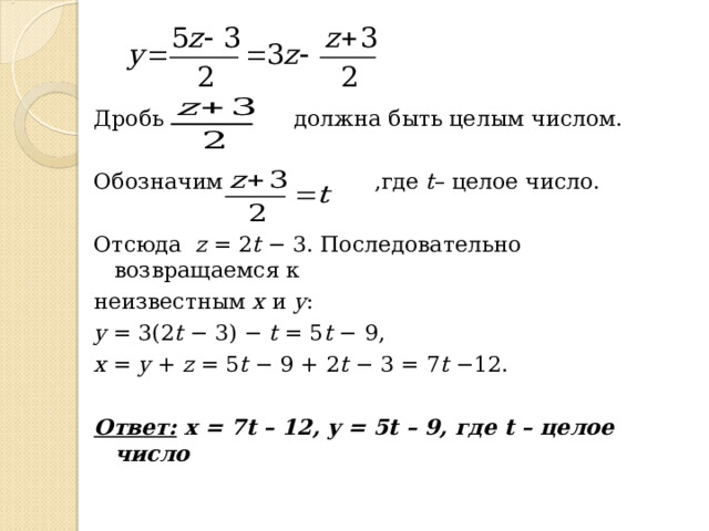 Дробь  должна быть целым числом. Обозначим  ,где t – целое число. Отсюда z = 2 t − 3. Последовательно возвращаемся к неизвестным х и у : y = 3(2 t − 3) − t  = 5 t − 9, x = y + z = 5 t − 9 + 2 t − 3 = 7 t −12.   Ответ:  x = 7 t – 12, y = 5 t – 9 , где t – целое число 