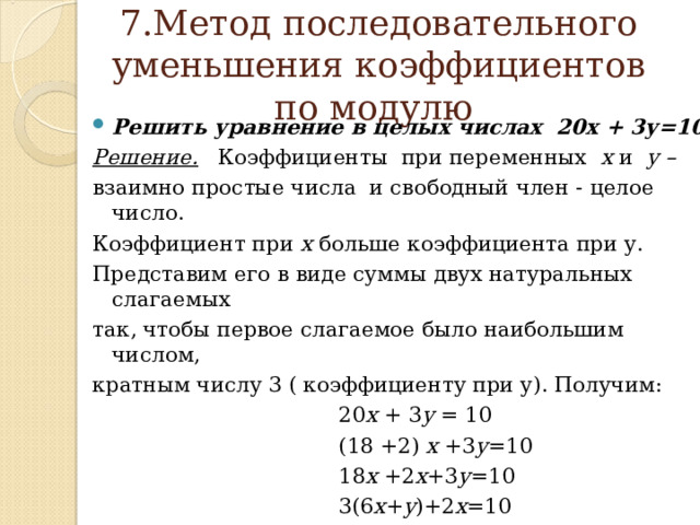   7.Метод последовательного уменьшения коэффициентов по модулю    Решить уравнение в целых числах 20х + 3у=10 Решение. Коэффициенты при переменных х и у –  взаимно  простые числа и свободный член - целое число. Коэффициент при х больше коэффициента при у. Представим его в виде суммы двух натуральных слагаемых так, чтобы первое слагаемое было наибольшим числом, кратным числу 3 ( коэффициенту при у). Получим:  20 х + 3 у = 10  (18 +2) х +3 у =10  18 х +2 х +3 у =10  3(6 х + у )+2 х =10 