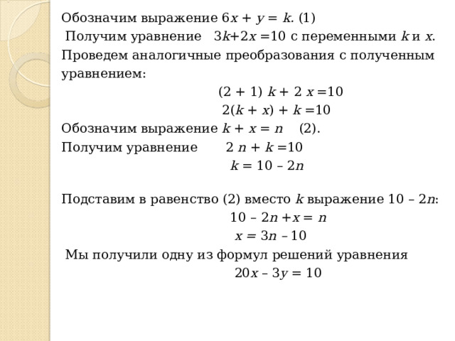 Обозначим выражение 6 х + у = k .  (1)  Получим уравнение  3 k +2 x  =10 с переменными k и х . Проведем аналогичные преобразования с полученным уравнением:   (2 + 1) k + 2 x =10  2( k + x ) + k =10 Обозначим выражение k + х =  n  (2). Получим уравнение   2 n + k =10   k = 10 – 2 n    Подставим в равенство (2) вместо k выражение 10 – 2 n :  10 – 2 n + x = n  x = 3 n – 10   Мы получили одну из формул решений уравнения   20 x – 3 y = 10 