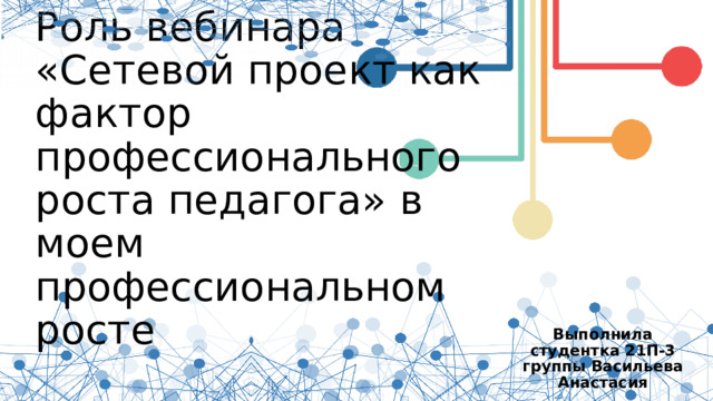 Роль вебинара  «Сетевой проект как фактор профессионального роста педагога» в моем профессиональном росте Выполнила студентка 21П-3 группы Васильева Анастасия 