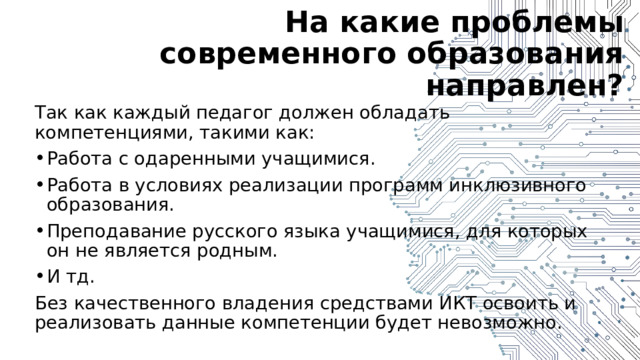 На какие проблемы современного образования направлен? Так как каждый педагог должен обладать компетенциями, такими как: Работа с одаренными учащимися. Работа в условиях реализации программ инклюзивного образования. Преподавание русского языка учащимися, для которых он не является родным. И тд. Без качественного владения средствами ИКТ освоить и реализовать данные компетенции будет невозможно. 