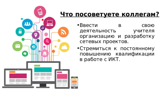 Что посоветуете коллегам? Ввести в свою деятельность учителя организацию и разработку сетевых проектов. Стремиться к постоянному повышению квалификации в работе с ИКТ. 