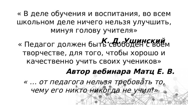 « В деле обучения и воспитания, во всем школьном деле ничего нельзя улучшить, минуя голову учителя» К. Д. Ушинский « Педагог должен быть свободен с воем творчестве, для того, чтобы хорошо и качественно учить своих учеников» Автор вебинара Матц Е. В. « … от педагога нельзя требовать то, чему его никто никогда не учил!» 