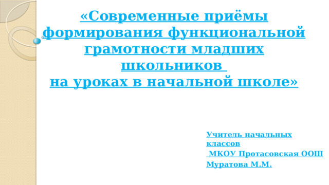 «Современные приёмы формирования функциональной грамотности младших школьников  на уроках в начальной школе»   Учитель начальных классов  МКОУ Протасовская ООШ Муратова М.М. 