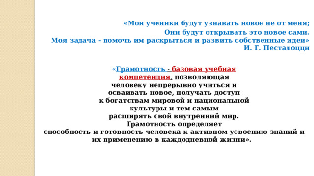 «Мои ученики будут узнавать новое не от меня; Они будут открывать это новое сами. Моя задача - помочь им раскрыться и развить собственные идеи» И. Г. Песталоцци   « Грамотность  - базовая учебная компетенция ,  позволяющая человеку непрерывно учиться и осваивать новое, получать доступ к богатствам мировой и национальной культуры и тем самым расширять свой внутренний мир. Грамотность определяет способность и готовность человека к активном усвоению знаний и их применению в каждодневной жизни». 