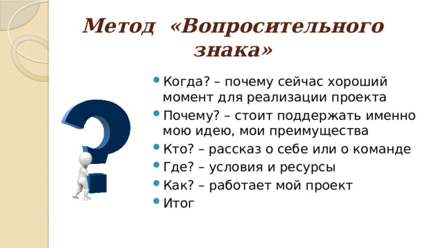 Метод «Вопросительного знака» Когда? – почему сейчас хороший момент для реализации проекта Почему? – стоит поддержать именно мою идею, мои преимущества Кто? – рассказ о себе или о команде Где? – условия и ресурсы Как? – работает мой проект Итог 