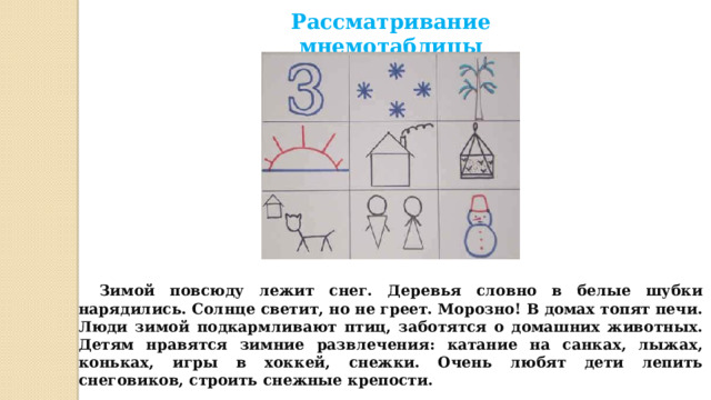Рассматривание мнемотаблицы   Зимой повсюду лежит снег. Деревья словно в белые шубки нарядились. Солнце светит, но не греет. Морозно! В домах топят печи. Люди зимой подкармливают птиц, заботятся о домашних животных. Детям нравятся зимние развлечения: катание на санках, лыжах, коньках, игры в хоккей, снежки. Очень любят дети лепить снеговиков, строить снежные крепости.  