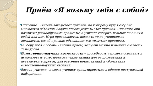 Приём «Я возьму тебя с собой»    Описание: Учитель загадывает признак, по которому будет собрано множество объектов. Задача класса угадать этот признак. Для этого они называют разнообразные предметы, а учитель говорит, возьмет ли он их с собой или нет. Игра продолжается, пока кто-то из учеников не догадается, какой признак объединяет все «взятые» предметы. «Я беру тебя с собой» - гибкий прием, который можно изменять согласно теме урока. Естественно-научная грамотность -  способность человека осваивать и использовать естественнонаучные знания для распознавания и постановки вопросов, для освоения новых знаний и объяснения естественно-научных явлений. Задача учителя - помочь ученику ориентироваться в обилии поступающей информации. 