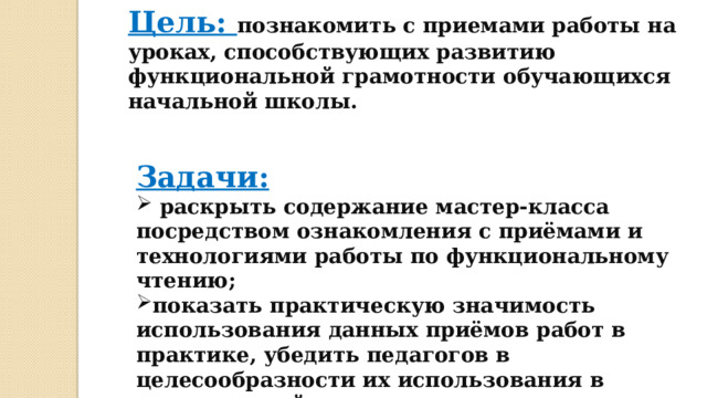 Цель: познакомить с приемами работы на уроках, способствующих развитию функциональной грамотности обучающихся начальной школы. Задачи:  раскрыть содержание мастер-класса посредством ознакомления с приёмами и технологиями работы по функциональному чтению; показать практическую значимость использования данных приёмов работ в практике, убедить педагогов в целесообразности их использования в практической деятельности на уроках. 